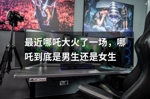 最近哪吒大火了一场,哪吒到底是男生还是女生-第1张-游戏信息-龙启网