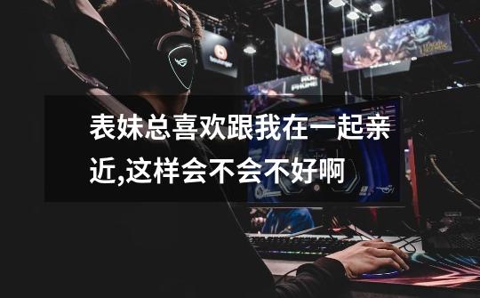 表妹总喜欢跟我在一起亲近,这样会不会不好啊-第1张-游戏信息-龙启网