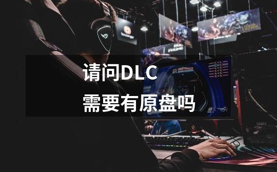 请问DLC 需要有原盘吗-第1张-游戏信息-龙启网