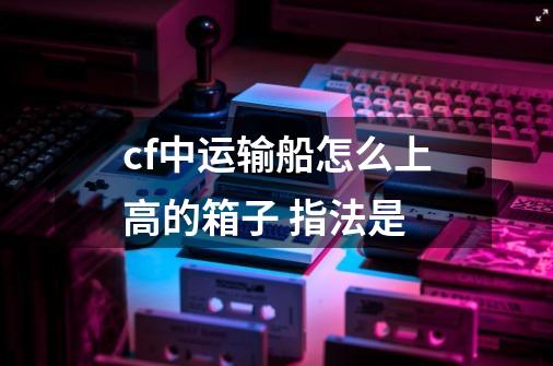 cf中运输船怎么上高的箱子 指法是-第1张-游戏信息-龙启网
