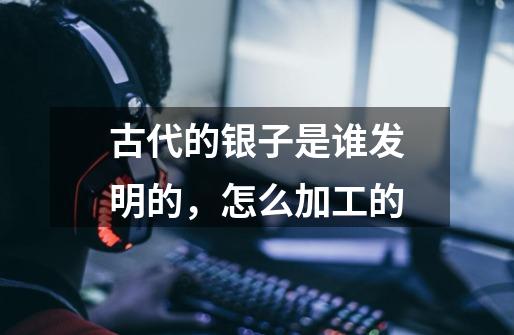 古代的银子是谁发明的,怎么加工的-第1张-游戏信息-龙启网