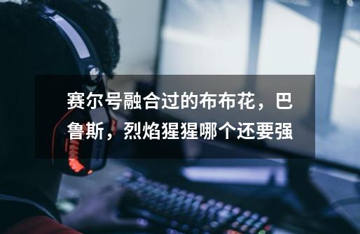 赛尔号融合过的布布花,巴鲁斯,烈焰猩猩哪个还要强-第1张-游戏信息-龙启网