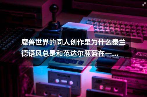 魔兽世界的同人创作里为什么泰兰德语风总是和范达尔鹿盔在一起-第1张-游戏信息-龙启网
