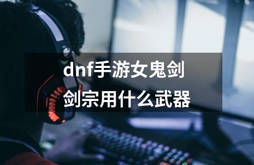 dnf手游女鬼剑剑宗用什么武器-第1张-游戏信息-龙启网