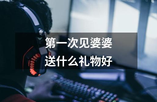 第一次见婆婆送什么礼物好-第1张-游戏信息-龙启网