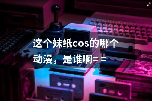 这个妹纸cos的哪个动漫,是谁啊= =-第1张-游戏信息-龙启网