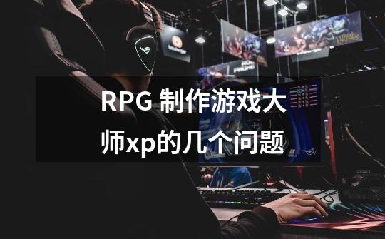 RPG 制作游戏大师xp的几个问题-第1张-游戏信息-龙启网