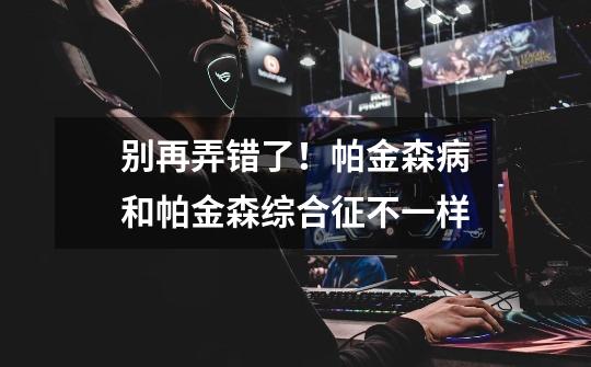 别再弄错了!帕金森病和帕金森综合征不一样-第1张-游戏信息-龙启网