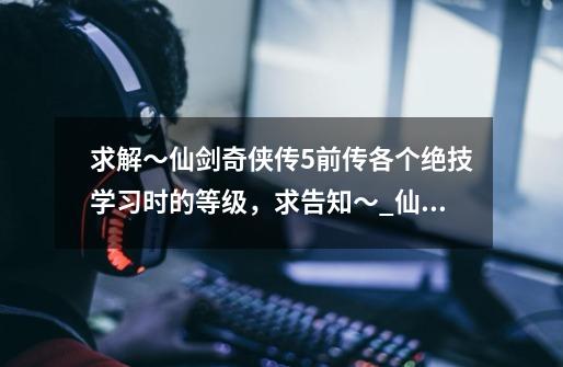 求解~仙剑奇侠传5前传各个绝技学习时的等级,求告知~_仙剑5前传人物属性-第1张-游戏信息-龙启网