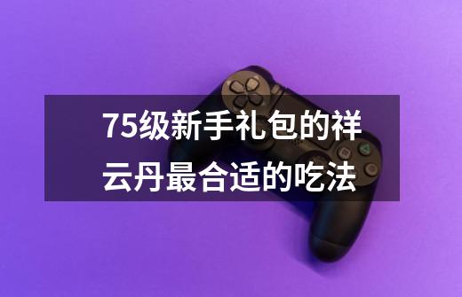 75级新手礼包的祥云丹最合适的吃法-第1张-游戏信息-龙启网