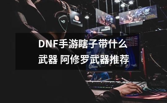 DNF手游瞎子带什么武器 阿修罗武器推荐-第1张-游戏信息-龙启网