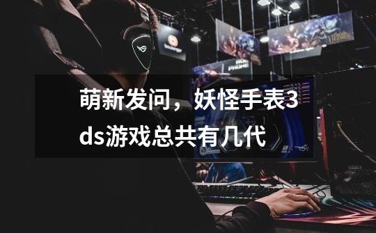 萌新发问,妖怪手表3ds游戏总共有几代-第1张-游戏信息-龙启网