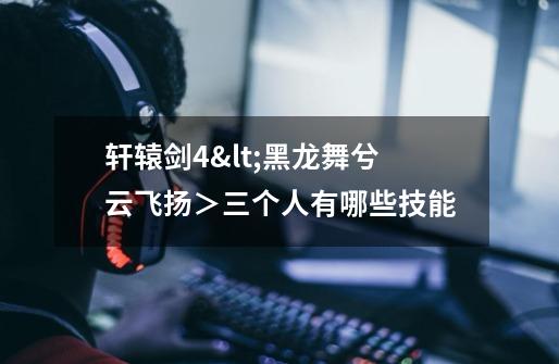 轩辕剑4<黑龙舞兮云飞扬>三个人有哪些技能-第1张-游戏信息-龙启网