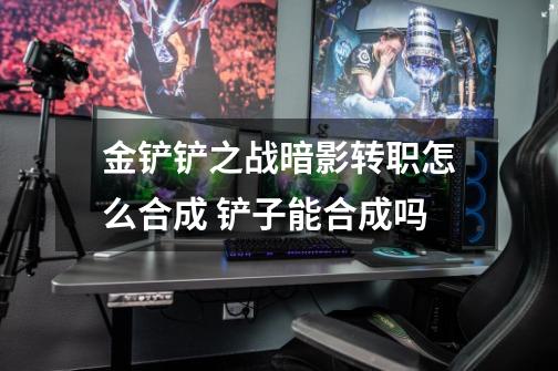 金铲铲之战暗影转职怎么合成 铲子能合成吗-第1张-游戏信息-龙启网
