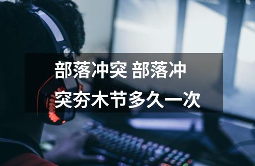 部落冲突 部落冲突夯木节多久一次-第1张-游戏信息-龙启网
