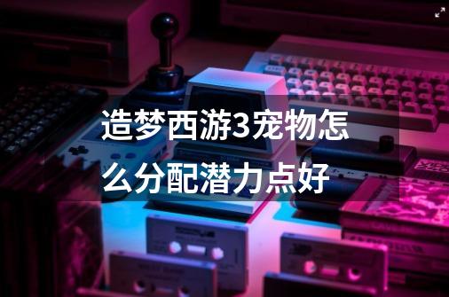 造梦西游3宠物怎么分配潜力点好-第1张-游戏信息-龙启网