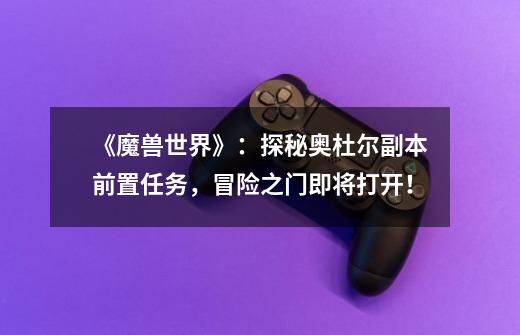《魔兽世界》:探秘奥杜尔副本前置任务,冒险之门即将打开!-第1张-游戏信息-龙启网