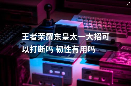 王者荣耀东皇太一大招可以打断吗 韧性有用吗-第1张-游戏信息-龙启网