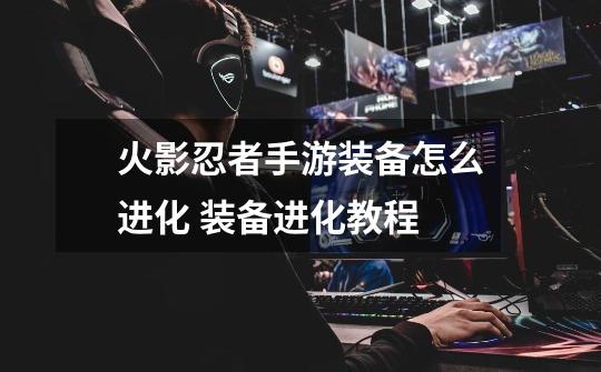 火影忍者手游装备怎么进化 装备进化教程-第1张-游戏信息-龙启网