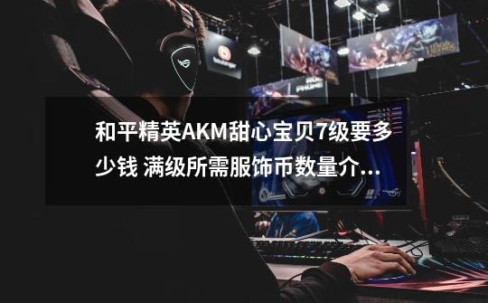 和平精英AKM甜心宝贝7级要多少钱 满级所需服饰币数量介绍-第1张-游戏信息-龙启网