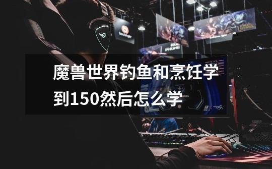 魔兽世界钓鱼和烹饪学到150然后怎么学-第1张-游戏信息-龙启网
