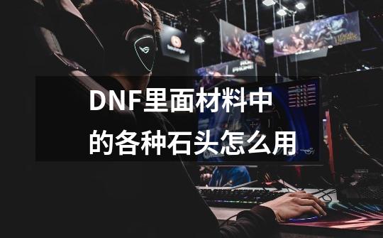 DNF里面材料中的各种石头怎么用-第1张-游戏信息-龙启网