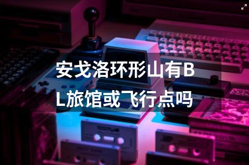 安戈洛环形山有BL旅馆或飞行点吗-第1张-游戏信息-龙启网
