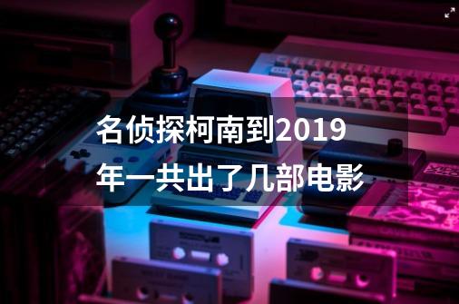 名侦探柯南到2019年一共出了几部电影-第1张-游戏信息-龙启网
