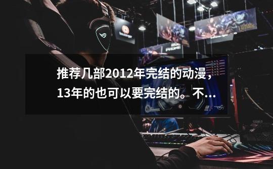 推荐几部2012年完结的动漫，13年的也可以要完结的。不要疗伤片。打斗的科幻的随便。-第1张-游戏信息-龙启网
