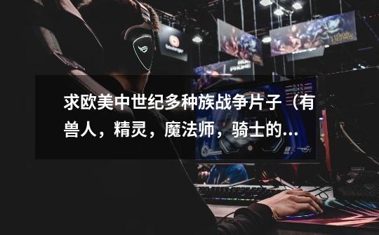 求欧美中世纪多种族战争片子（有兽人，精灵，魔法师，骑士的那种）像魔戒那种。中世纪战争片子也要。-第1张-游戏信息-龙启网