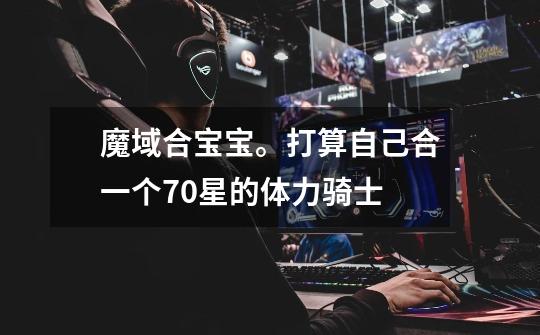 魔域合宝宝。打算自己合一个70星的体力骑士-第1张-游戏信息-龙启网