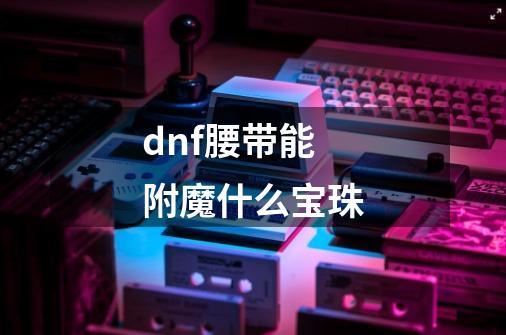 dnf腰带能附魔什么宝珠-第1张-游戏信息-龙启网