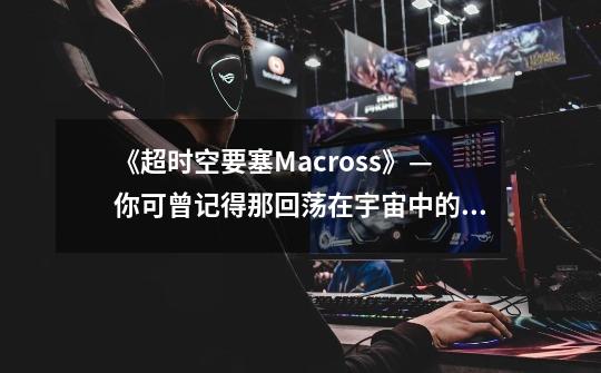 《超时空要塞Macross》—你可曾记得那回荡在宇宙中的情歌与爱-第1张-游戏信息-龙启网