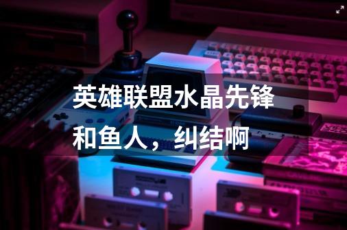 英雄联盟水晶先锋和鱼人,纠结啊-第1张-游戏信息-龙启网
