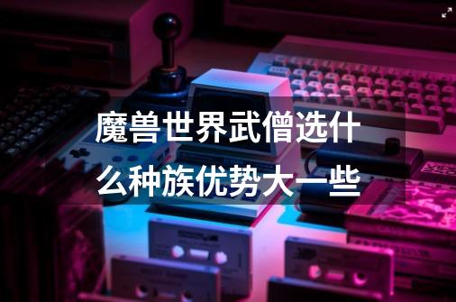 魔兽世界武僧选什么种族优势大一些-第1张-游戏信息-龙启网