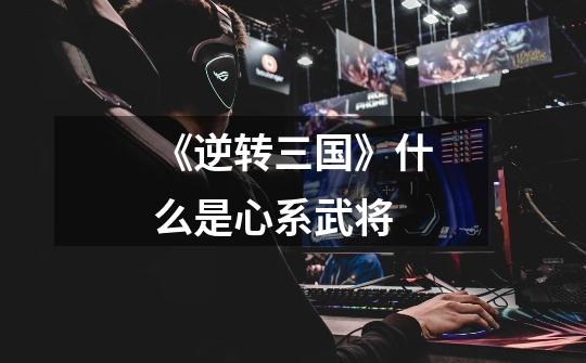 《逆转三国》什么是心系武将-第1张-游戏信息-龙启网
