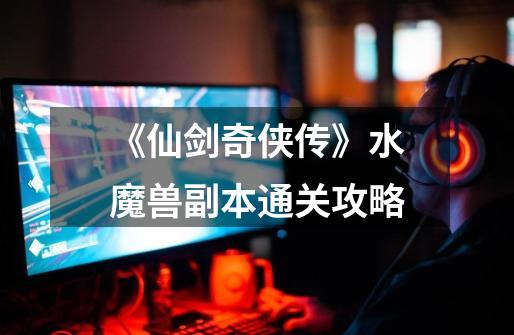 《仙剑奇侠传》水魔兽副本通关攻略-第1张-游戏信息-龙启网