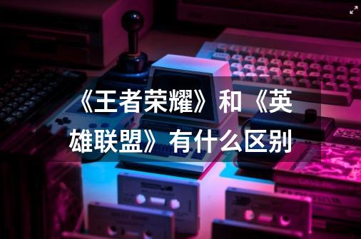 《王者荣耀》和《英雄联盟》有什么区别-第1张-游戏信息-龙启网