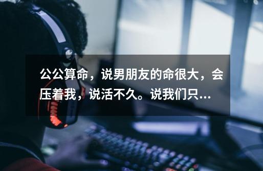 公公算命，说男朋友的命很大，会压着我，说活不久。说我们只合适朋友。不能做夫妻有这个说法吗-第1张-游戏信息-龙启网