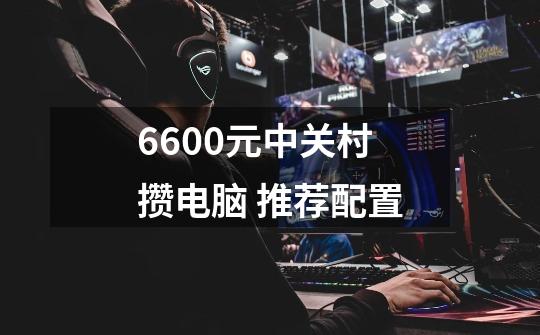 6600元中关村攒电脑 推荐配置-第1张-游戏信息-龙启网