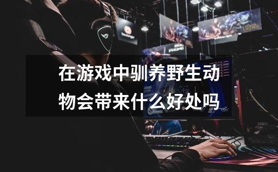 在游戏中驯养野生动物会带来什么好处吗-第1张-游戏信息-龙启网