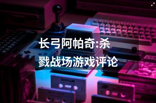 长弓阿帕奇:杀戮战场游戏评论-第1张-游戏信息-龙启网