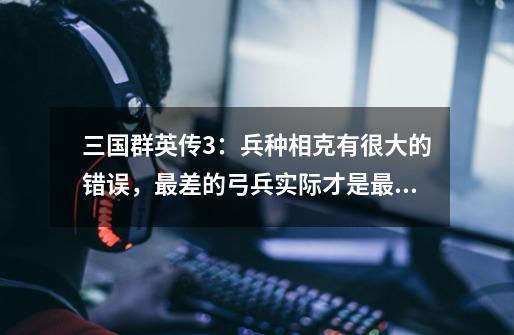 三国群英传3:兵种相克有很大的错误,最差的弓兵实际才是最强的-第1张-游戏信息-龙启网