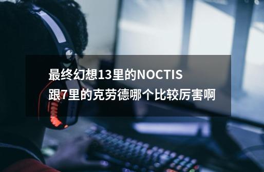最终幻想13里的NOCTIS跟7里的克劳德哪个比较厉害啊-第1张-游戏信息-龙启网