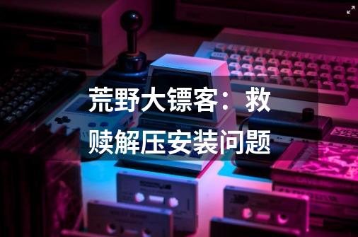 荒野大镖客：救赎.解压安装问题.-第1张-游戏信息-龙启网