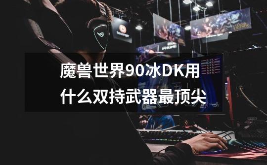 魔兽世界90冰DK用什么双持武器最顶尖-第1张-游戏信息-龙启网