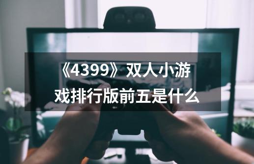 《4399》双人小游戏排行版前五是什么-第1张-游戏信息-龙启网