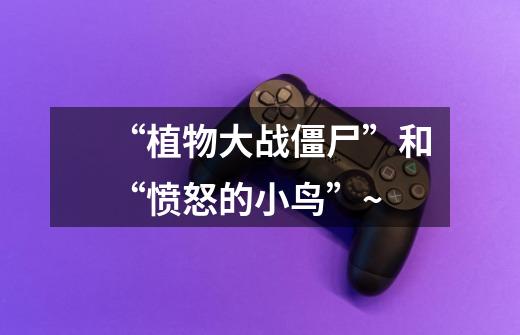 “植物大战僵尸”和“愤怒的小鸟”~-第1张-游戏信息-龙启网