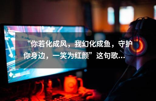 “你若化成风,我幻化成鱼,守护你身边,一笑为红颜”这句歌词出自于哪首歌-第1张-游戏信息-龙启网