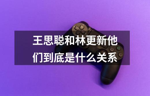 王思聪和林更新他们到底是什么关系-第1张-游戏信息-龙启网